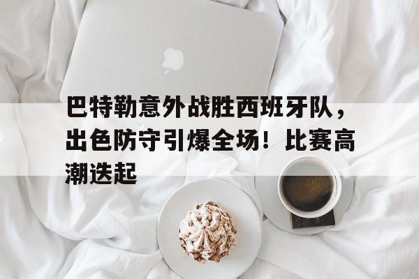 包含巴特勒意外战胜西班牙队，出色防守引爆全场！比赛高潮迭起的词条-九游app下载最新版本
