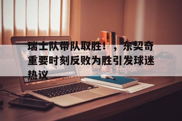  瑞士队带队取胜！，东契奇重要时刻反败为胜引发球迷热议-九游app下载最新版本