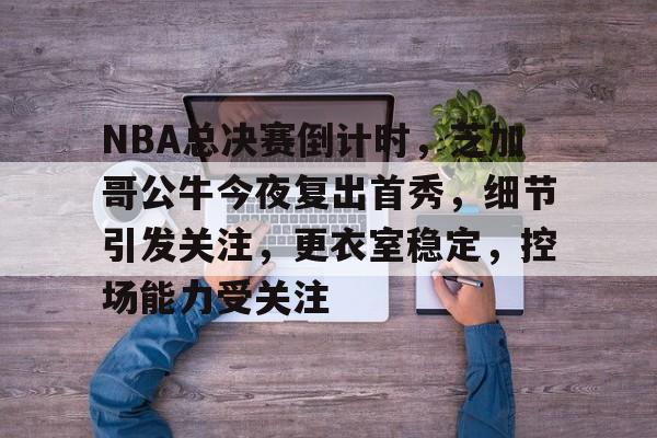 NBA总决赛倒计时，芝加哥公牛今夜复出首秀，细节引发关注，更衣室稳定，控场能力受关注的简单介绍-九游app最新版下载安装