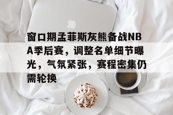 窗口期孟菲斯灰熊备战NBA季后赛，调整名单细节曝光，气氛紧张，赛程密集仍需轮换的简单介绍-九游app最新版下载安装