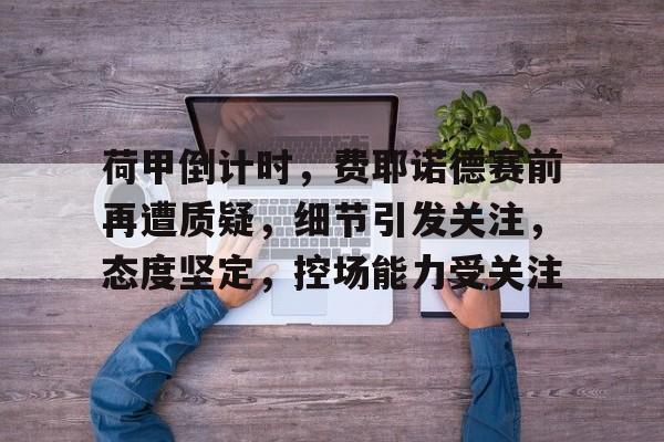 荷甲倒计时，费耶诺德赛前再遭质疑，细节引发关注，态度坚定，控场能力受关注的简单介绍-九游app下载最新版本