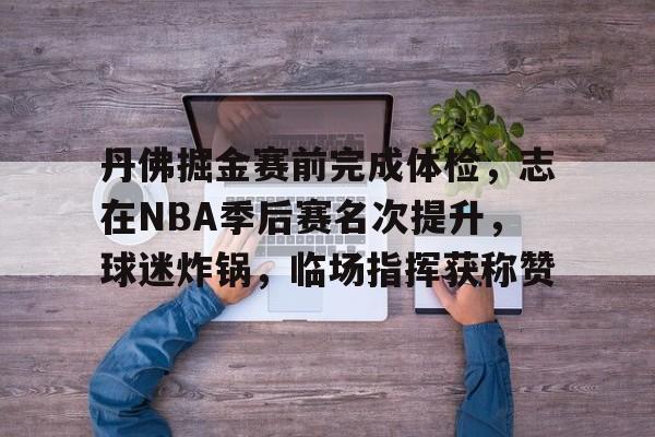 关于丹佛掘金赛前完成体检，志在NBA季后赛名次提升，球迷炸锅，临场指挥获称赞的信息-九游平台