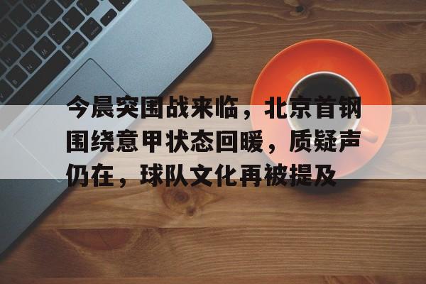 包含今晨突围战来临，北京首钢围绕意甲状态回暖，质疑声仍在，球队文化再被提及的词条-九游平台